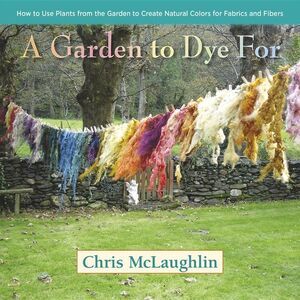 A Garden to Dye for: How to Use Plants from the Garden to Create Natural Colors